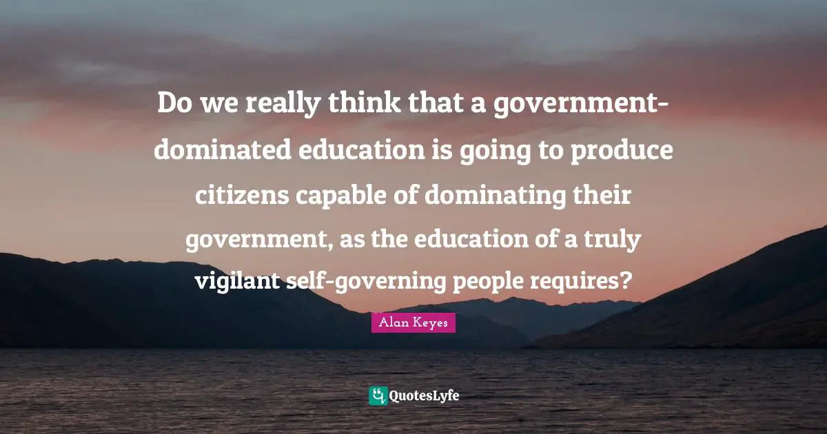 Do we really think that a government-dominated education is going to produce citizens capable of dominating their government, as the education of a truly vigilant self-governing people requires?