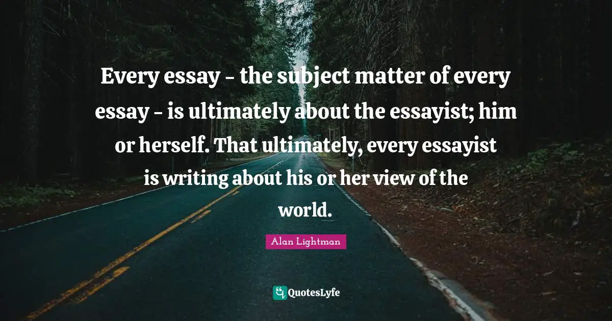 Every essay - the subject matter of every essay - is ultimately about the essayist; him or herself. That ultimately, every essayist is writing about his or her view of the world.