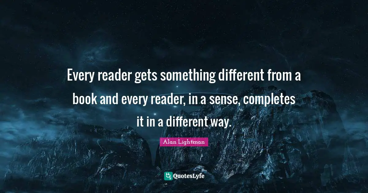 Every reader gets something different from a book and every reader, in a sense, completes it in a different way.