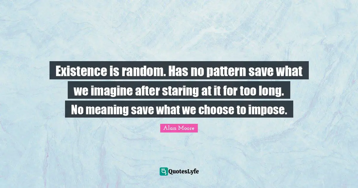 Existence is random. Has no pattern save what we imagine after staring at it for too long. No meaning save what we choose to impose.