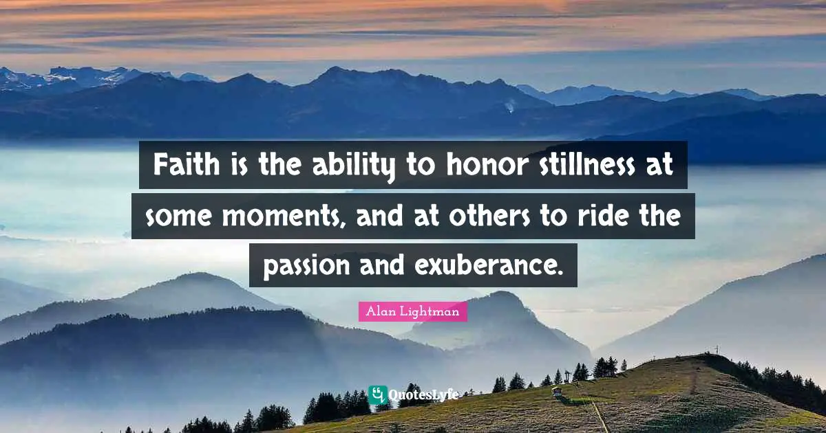 Faith is the ability to honor stillness at some moments, and at others to ride the passion and exuberance.