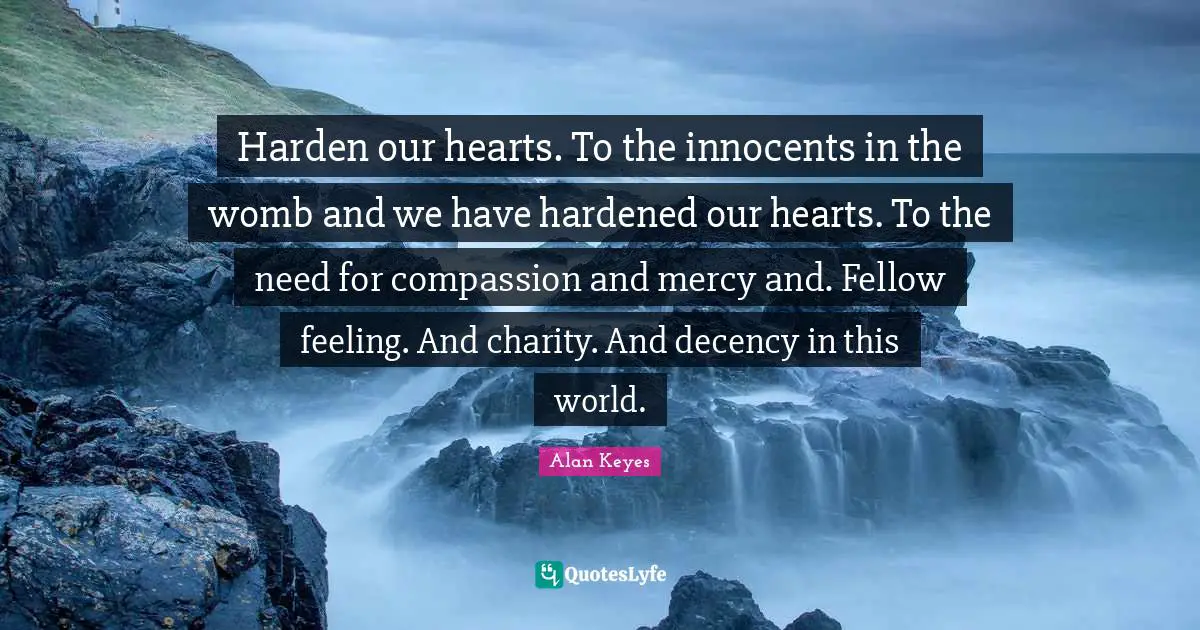 Harden our hearts. To the innocents in the womb and we have hardened our hearts. To the need for compassion and mercy and. Fellow feeling. And charity. And decency in this world.