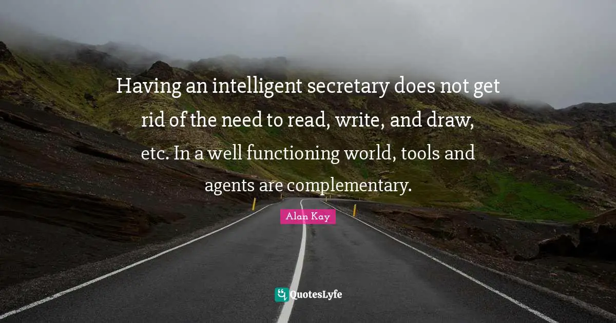 Alan Kay Quotes: "Having an intelligent secretary does not get rid of the need to read, write, and draw, etc. In a well functioning world, tools and agents are complementary."