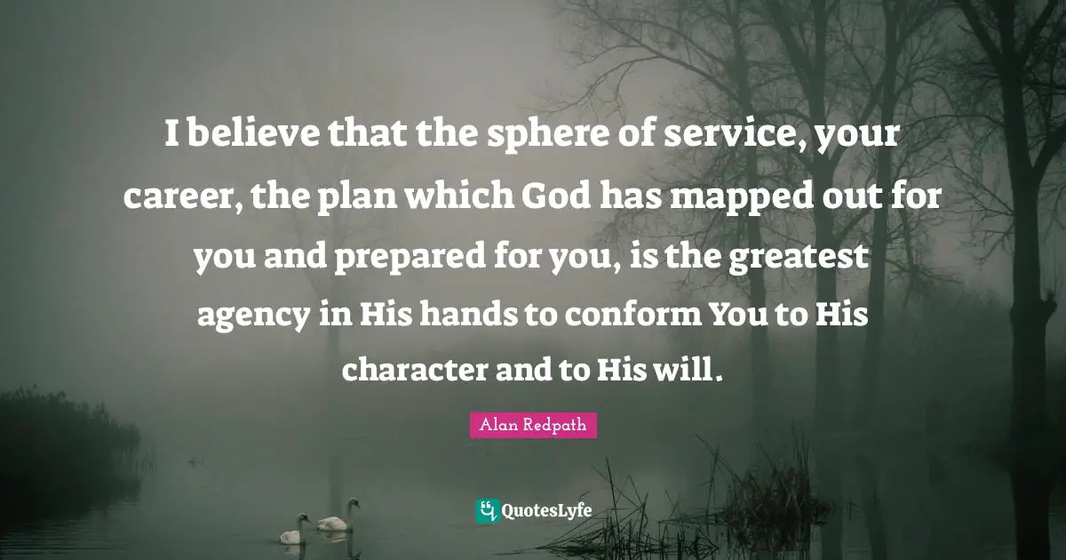 Alan Redpath Quotes: "I believe that the sphere of service, your career, the plan which God has mapped out for you and prepared for you, is the greatest agency in His hands to conform You to His character and to His will."