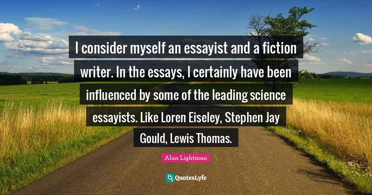 I consider myself an essayist and a fiction writer. In the essays, I certainly have been influenced by some of the leading science essayists. Like Loren Eiseley, Stephen Jay Gould, Lewis Thomas.