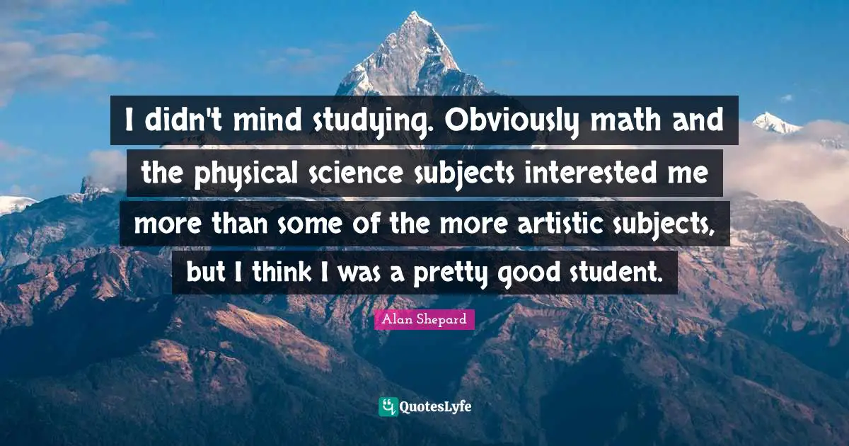 I didn't mind studying. Obviously math and the physical science subjects interested me more than some of the more artistic subjects, but I think I was a pretty good student.