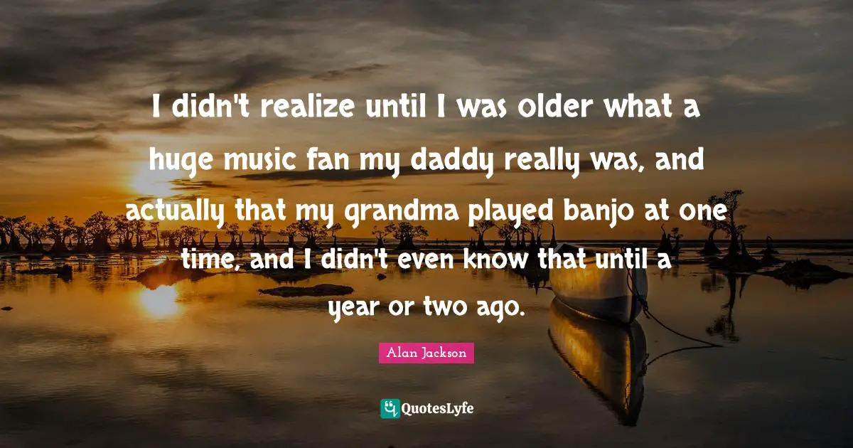 I didn't realize until I was older what a huge music fan my daddy really was, and actually that my grandma played banjo at one time, and I didn't even know that until a year or two ago.