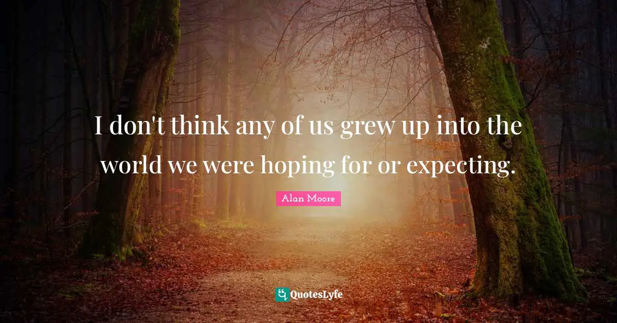 I don't think any of us grew up into the world we were hoping for or expecting.