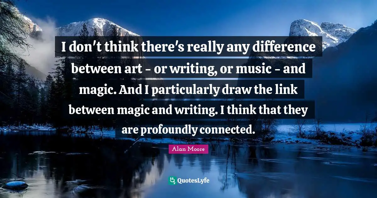 I don't think there's really any difference between art - or writing, or music - and magic. And I particularly draw the link between magic and writing. I think that they are profoundly connected.