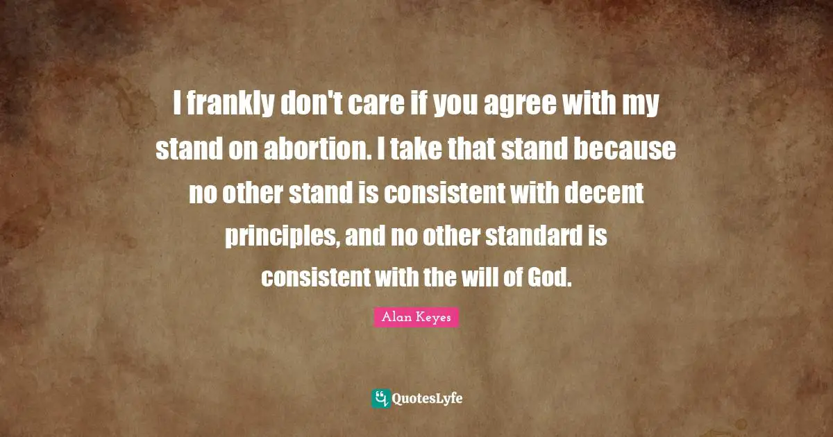 I frankly don't care if you agree with my stand on abortion. I take that stand because no other stand is consistent with decent principles, and no other standard is consistent with the will of God.