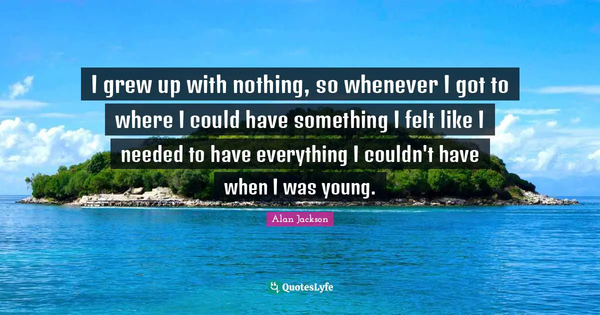 Alan Jackson Quotes: "I grew up with nothing, so whenever I got to where I could have something I felt like I needed to have everything I couldn't have when I was young."