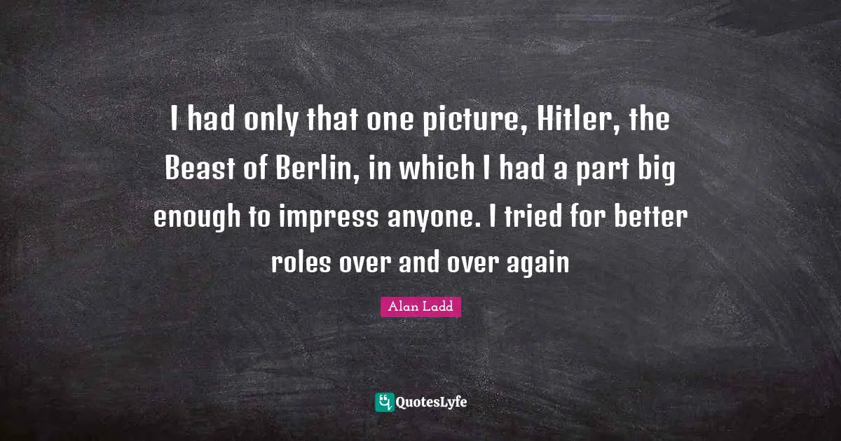 Alan Ladd Quotes: "I had only that one picture, Hitler, the Beast of Berlin, in which I had a part big enough to impress anyone. I tried for better roles over and over again"