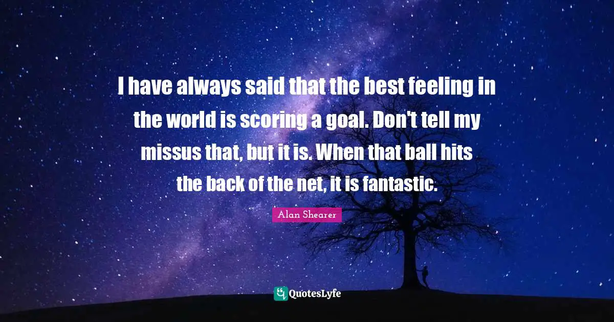 I have always said that the best feeling in the world is scoring a goal. Don't tell my missus that, but it is. When that ball hits the back of the net, it is fantastic.