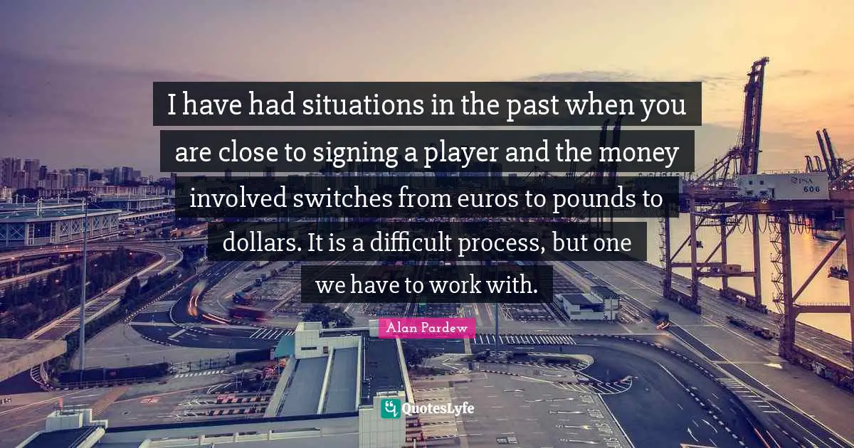 I have had situations in the past when you are close to signing a player and the money involved switches from euros to pounds to dollars. It is a difficult process, but one we have to work with.