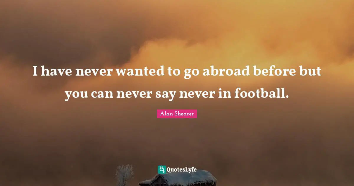 I have never wanted to go abroad before but you can never say never in football.