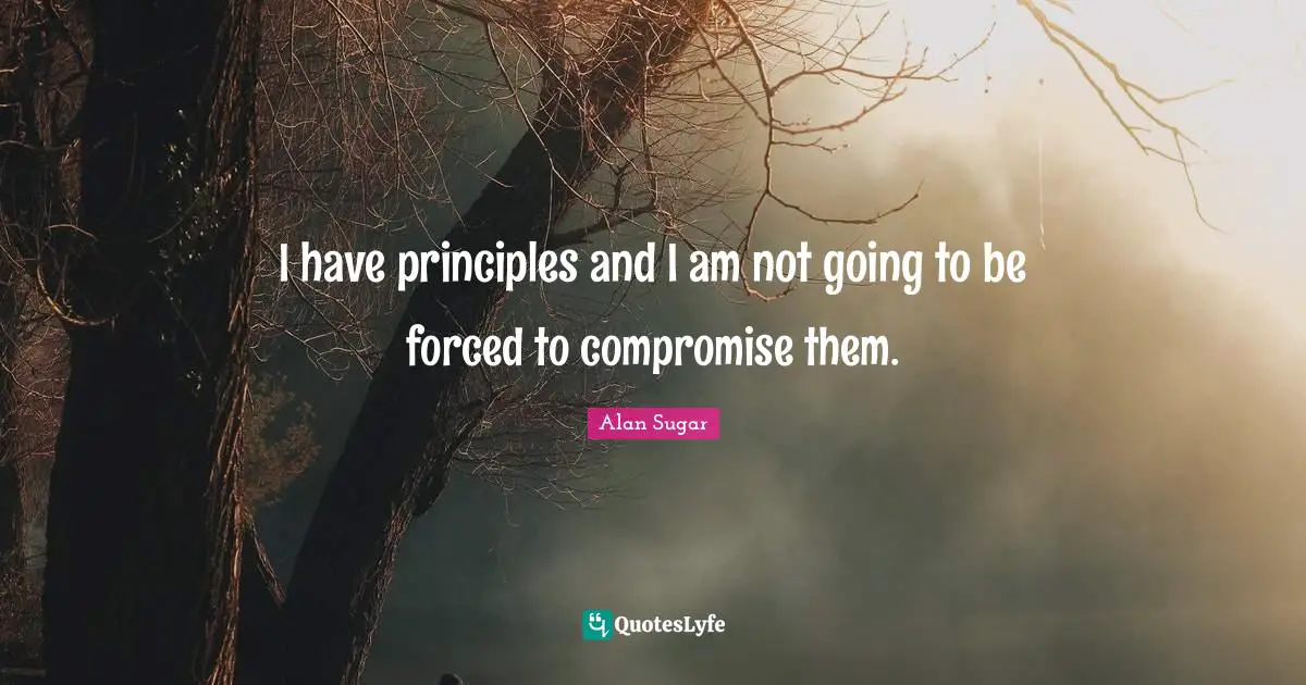 I have principles and I am not going to be forced to compromise them.