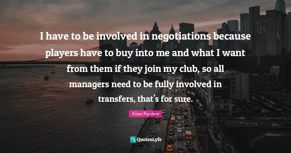 I have to be involved in negotiations because players have to buy into me and what I want from them if they join my club, so all managers need to be fully involved in transfers, that's for sure.