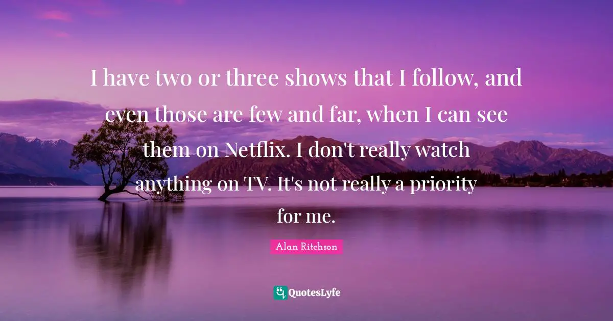 I have two or three shows that I follow, and even those are few and far, when I can see them on Netflix. I don't really watch anything on TV. It's not really a priority for me.