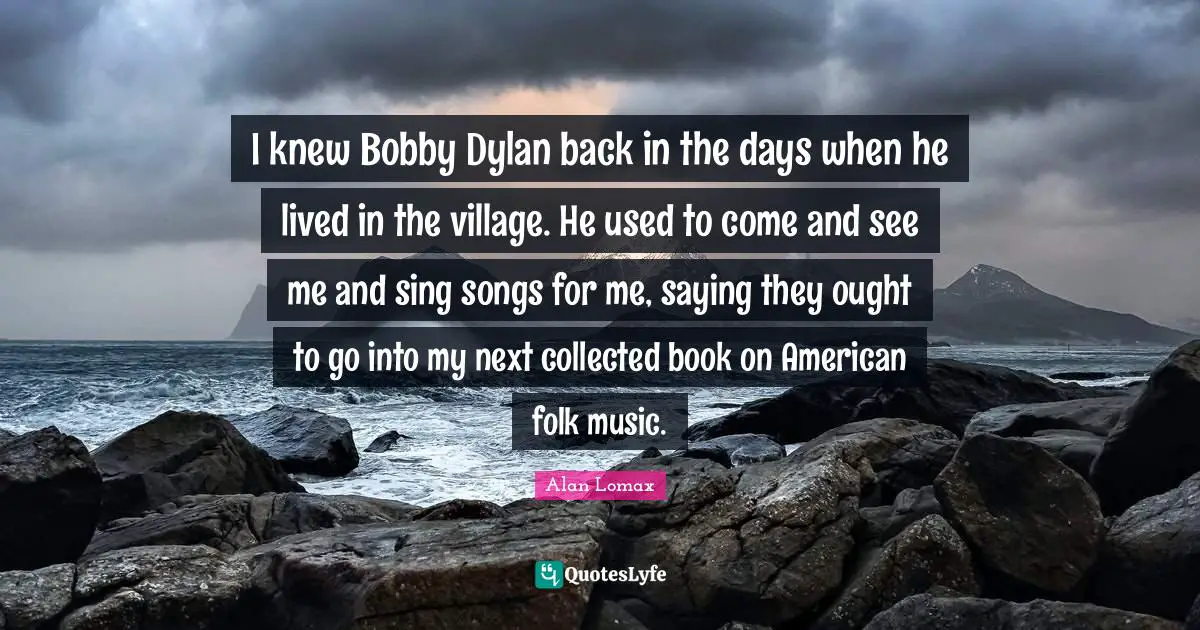 Folk Music Quotes: "I knew Bobby Dylan back in the days when he lived in the village. He used to come and see me and sing songs for me, saying they ought to go into my next collected book on American folk music."