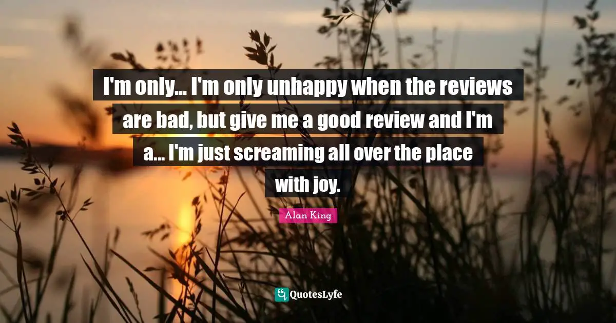 I'm only... I'm only unhappy when the reviews are bad, but give me a good review and I'm a... I'm just screaming all over the place with joy.