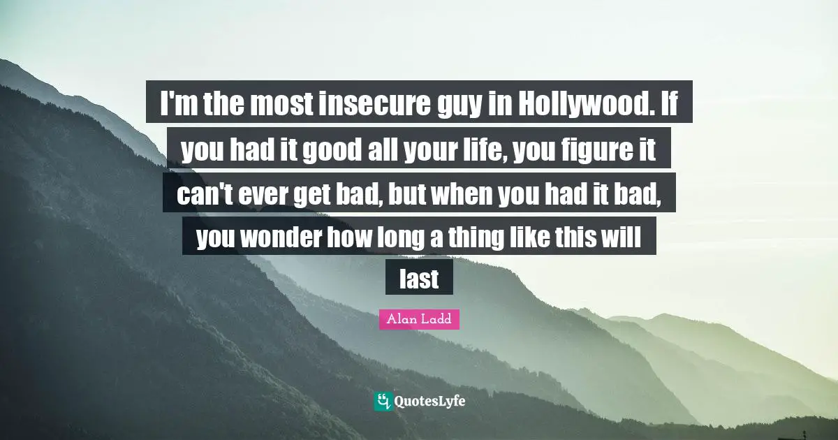 I'm the most insecure guy in Hollywood. If you had it good all your life, you figure it can't ever get bad, but when you had it bad, you wonder how long a thing like this will last