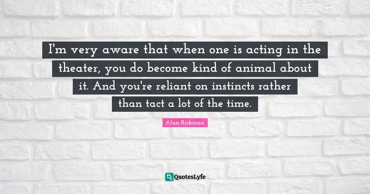 Alan Rickman Quotes: "I'm very aware that when one is acting in the theater, you do become kind of animal about it. And you're reliant on instincts rather than tact a lot of the time."