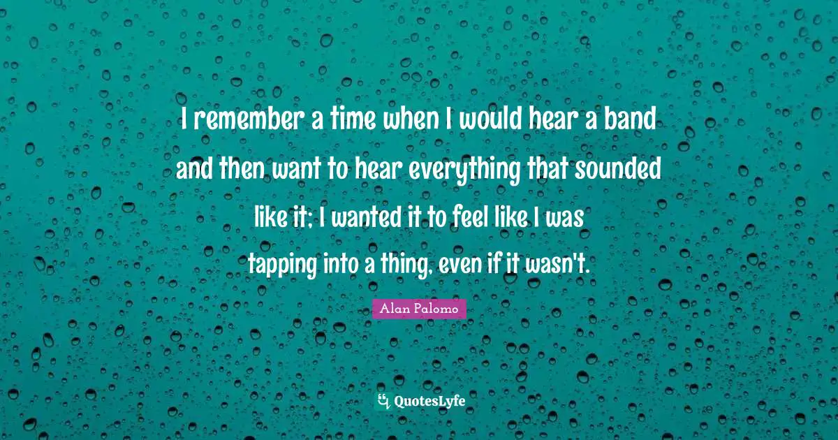 I remember a time when I would hear a band and then want to hear everything that sounded like it; I wanted it to feel like I was tapping into a thing, even if it wasn't.
