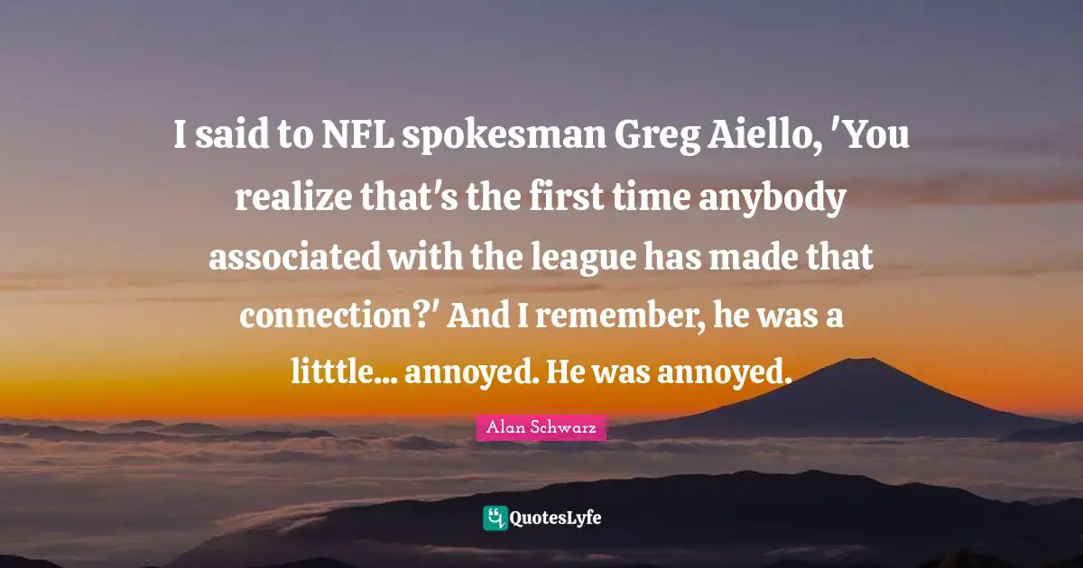 I said to NFL spokesman Greg Aiello, 'You realize that's the first time anybody associated with the league has made that connection?' And I remember, he was a litttle... annoyed. He was annoyed.