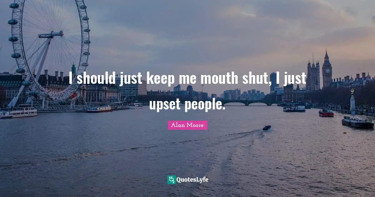 I should just keep me mouth shut, I just upset people.