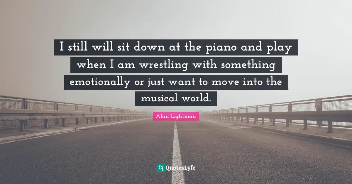 I still will sit down at the piano and play when I am wrestling with something emotionally or just want to move into the musical world.