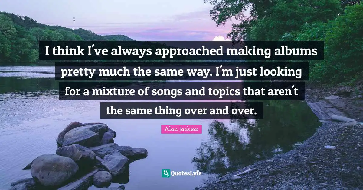 Alan Jackson Quotes: "I think I've always approached making albums pretty much the same way. I'm just looking for a mixture of songs and topics that aren't the same thing over and over."