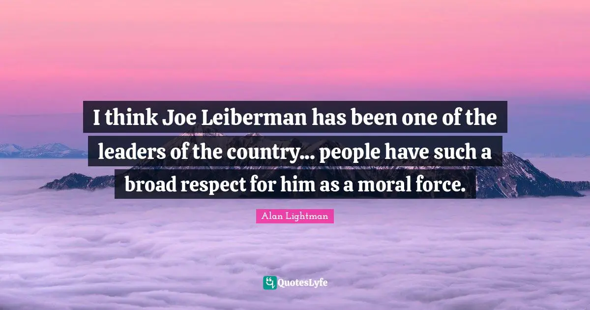 I think Joe Leiberman has been one of the leaders of the country... people have such a broad respect for him as a moral force.