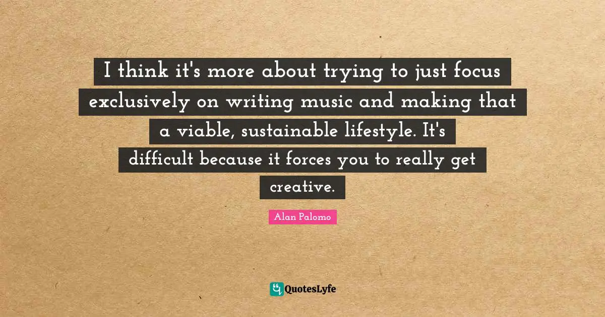 I think it's more about trying to just focus exclusively on writing music and making that a viable, sustainable lifestyle. It's difficult because it forces you to really get creative.