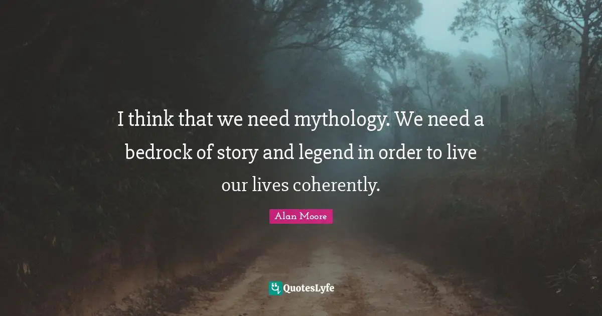 I think that we need mythology. We need a bedrock of story and legend in order to live our lives coherently.