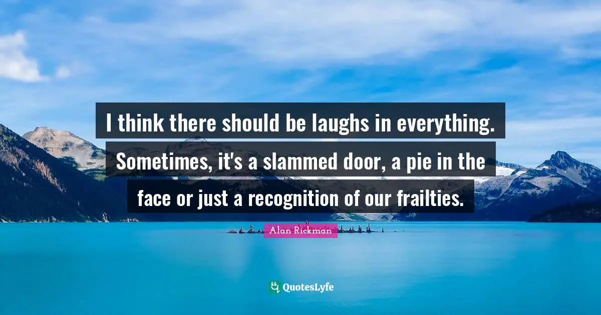 Alan Rickman Quotes: "I think there should be laughs in everything. Sometimes, it's a slammed door, a pie in the face or just a recognition of our frailties."