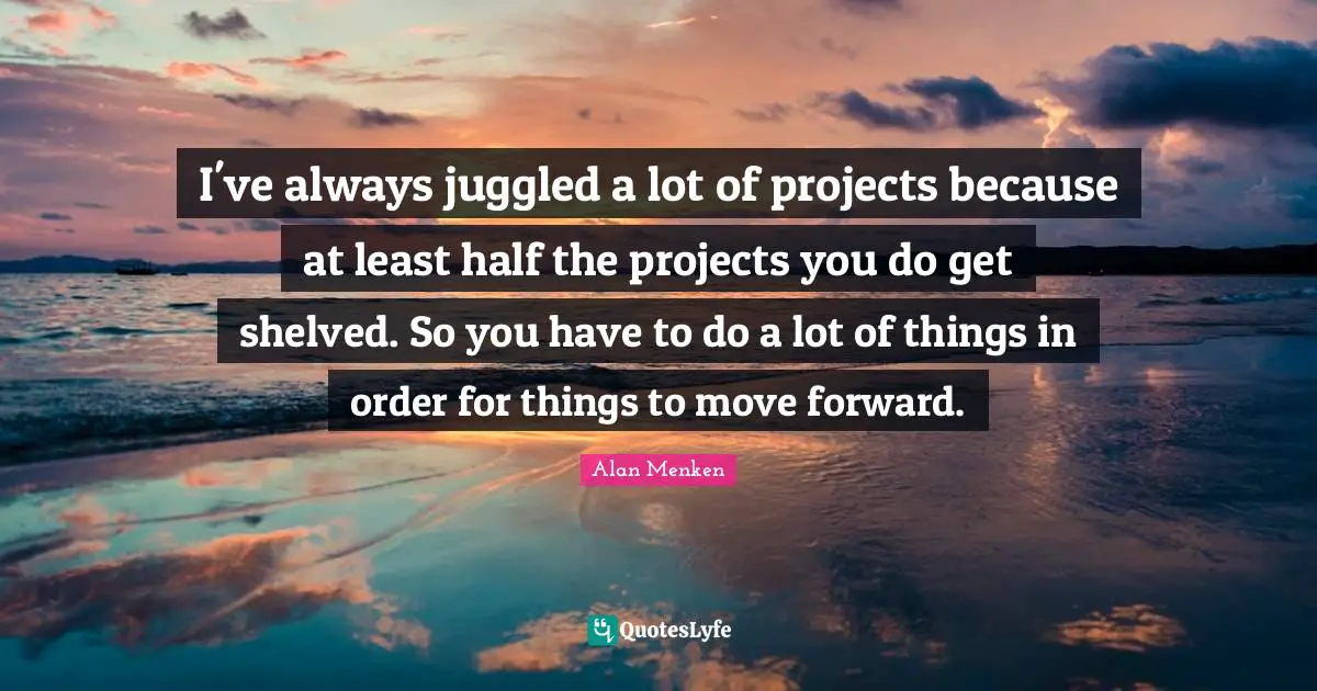 I've always juggled a lot of projects because at least half the projects you do get shelved. So you have to do a lot of things in order for things to move forward.