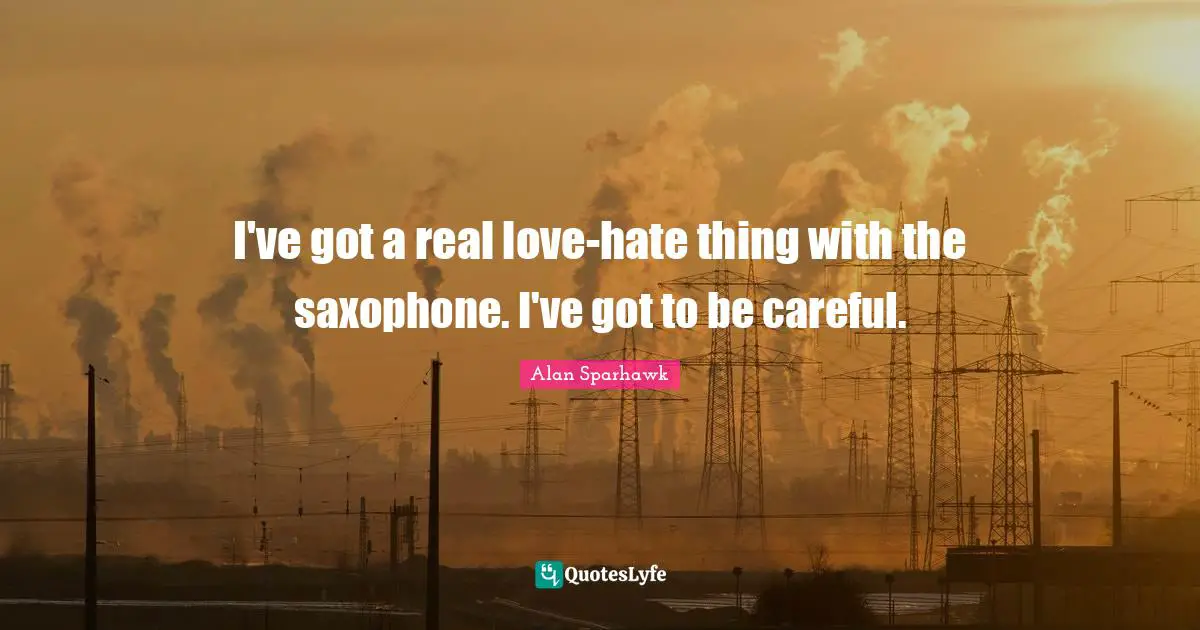 I've got a real love-hate thing with the saxophone. I've got to be careful.