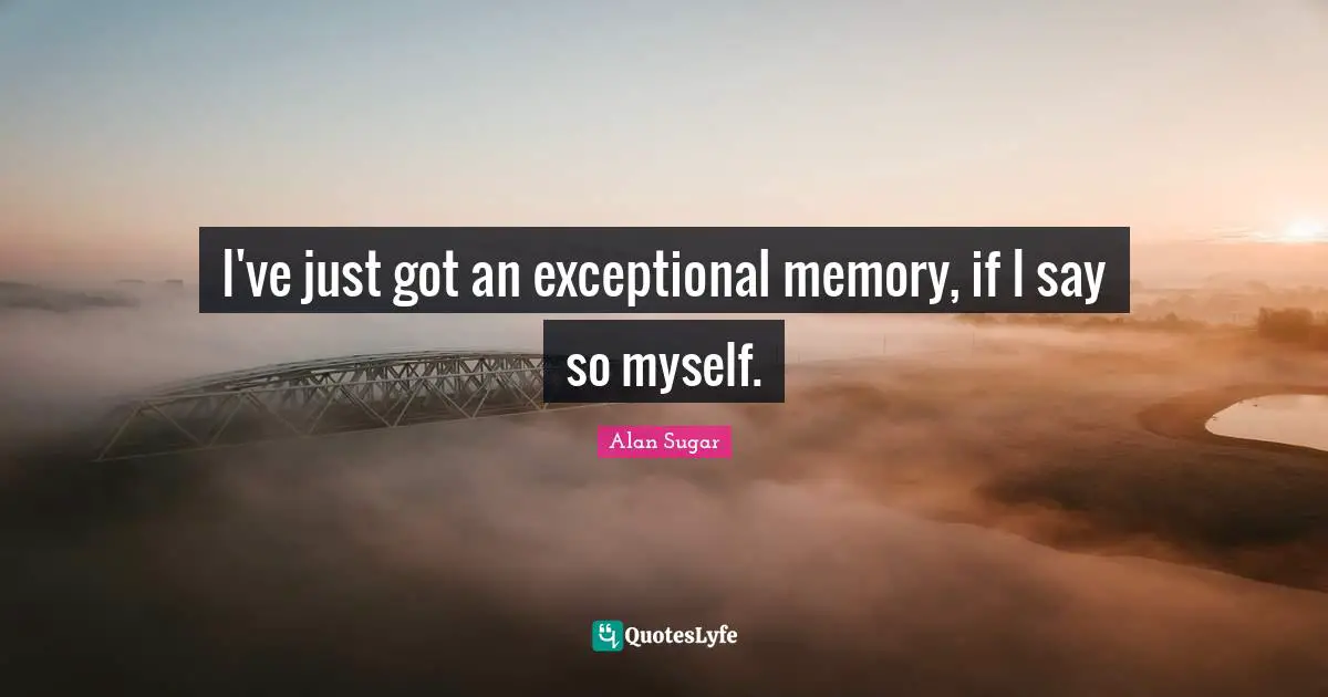 I've just got an exceptional memory, if I say so myself.