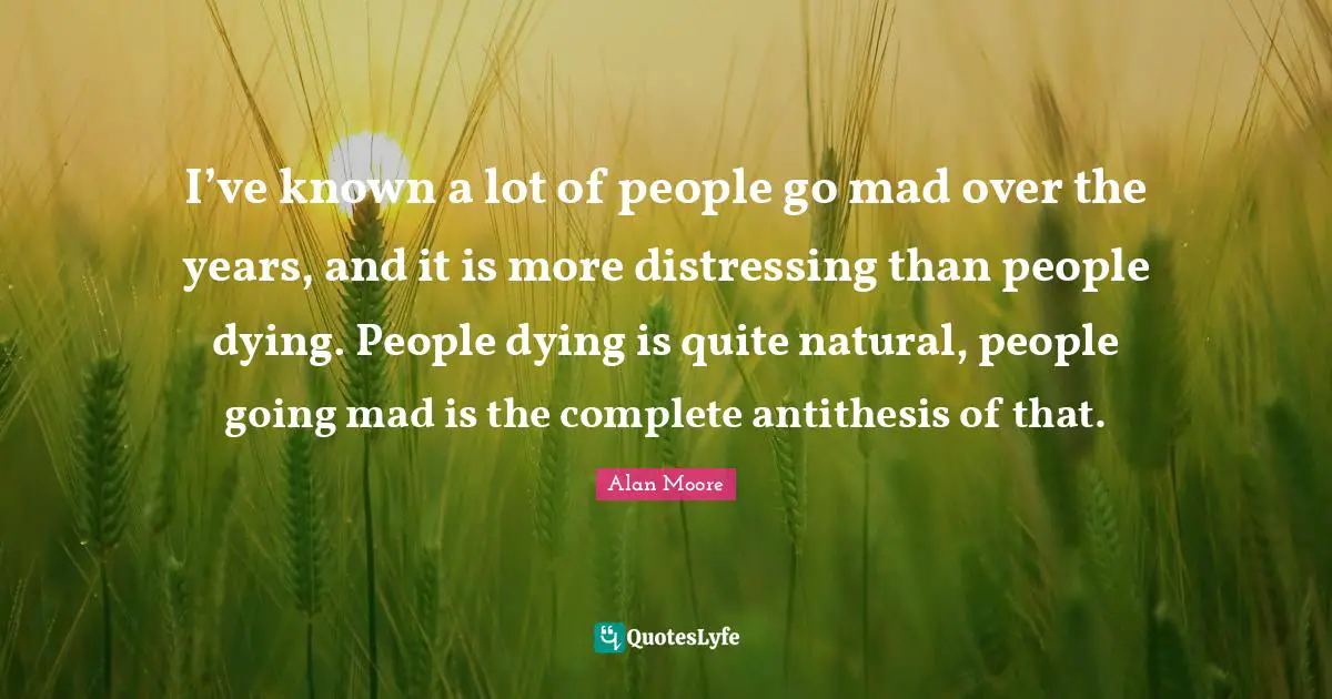 I’ve known a lot of people go mad over the years, and it is more distressing than people dying. People dying is quite natural, people going mad is the complete antithesis of that.