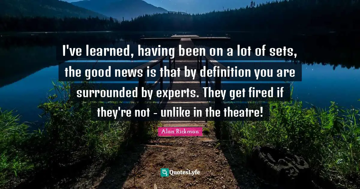I've learned, having been on a lot of sets, the good news is that by definition you are surrounded by experts. They get fired if they're not - unlike in the theatre!