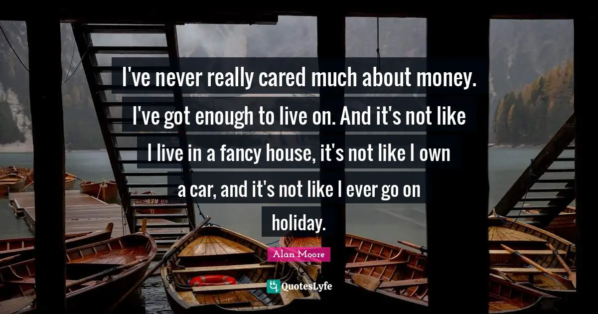 I've never really cared much about money. I've got enough to live on. And it's not like I live in a fancy house, it's not like I own a car, and it's not like I ever go on holiday.