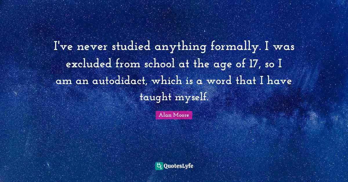 I've never studied anything formally. I was excluded from school at the age of 17, so I am an autodidact, which is a word that I have taught myself.