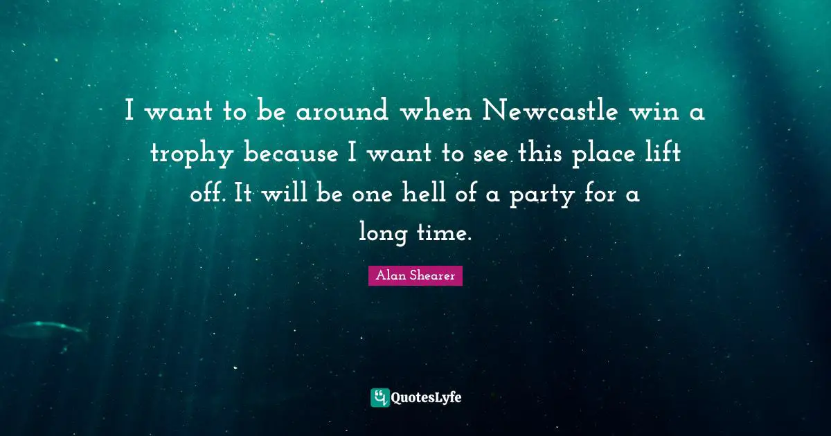 I want to be around when Newcastle win a trophy because I want to see this place lift off. It will be one hell of a party for a long time.