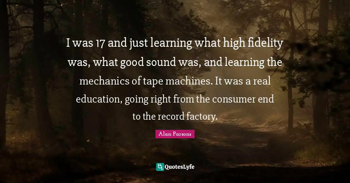Real Education Quotes: "I was 17 and just learning what high fidelity was, what good sound was, and learning the mechanics of tape machines. It was a real education, going right from the consumer end to the record factory."