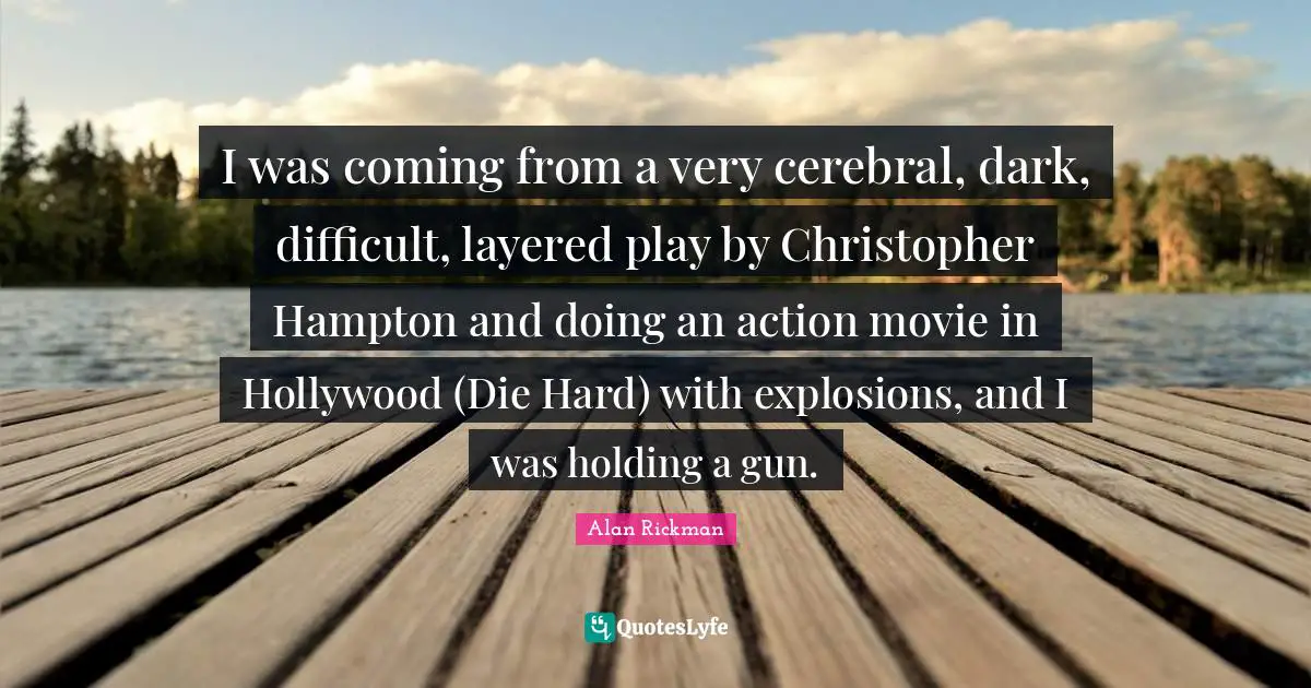 Cerebral Quotes: "I was coming from a very cerebral, dark, difficult, layered play by Christopher Hampton and doing an action movie in Hollywood (Die Hard) with explosions, and I was holding a gun."