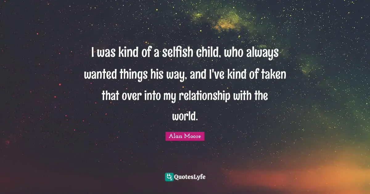 I was kind of a selfish child, who always wanted things his way, and I've kind of taken that over into my relationship with the world.