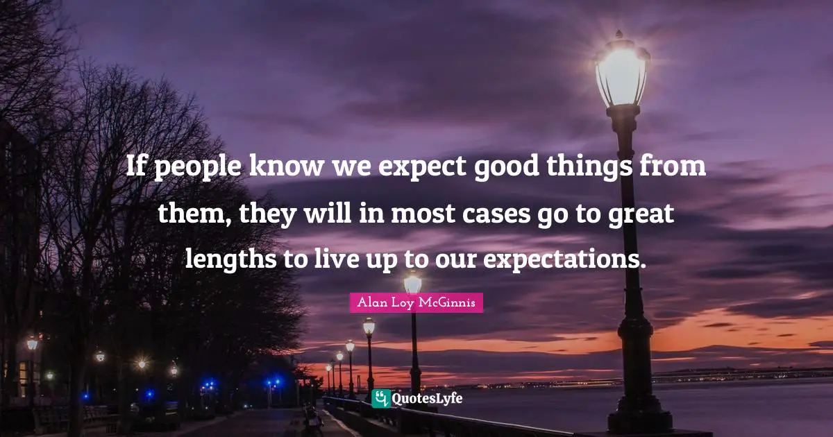 If people know we expect good things from them, they will in most cases go to great lengths to live up to our expectations.