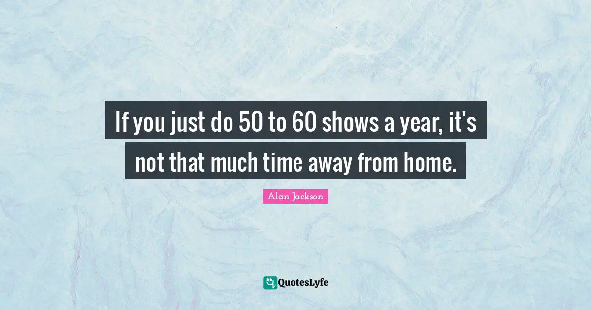 Alan Jackson Quotes: "If you just do 50 to 60 shows a year, it's not that much time away from home."