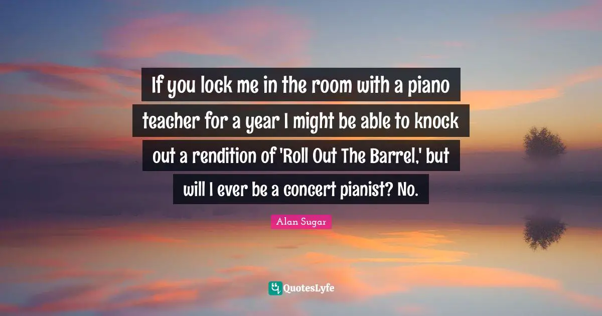 If you lock me in the room with a piano teacher for a year I might be able to knock out a rendition of 'Roll Out The Barrel,' but will I ever be a concert pianist? No.