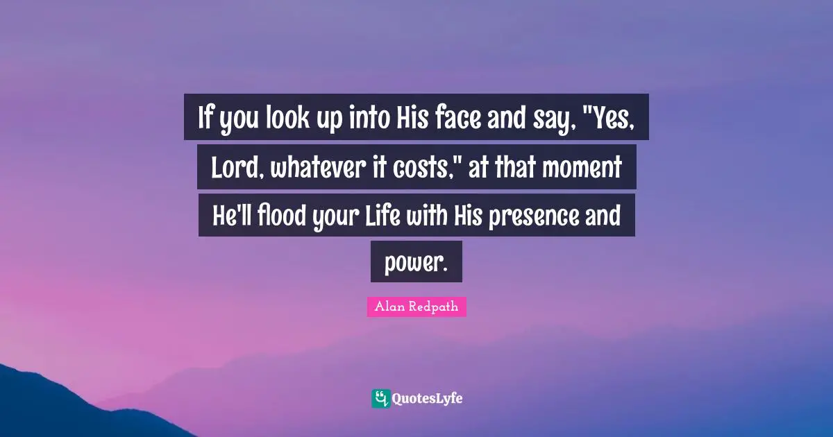 Alan Redpath Quotes: "If you look up into His face and say, "Yes, Lord, whatever it costs," at that moment He'll flood your Life with His presence and power."